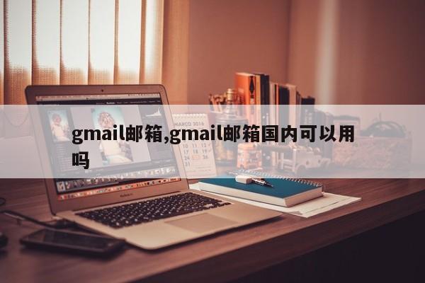 gmail邮箱,gmail邮箱国内可以用吗